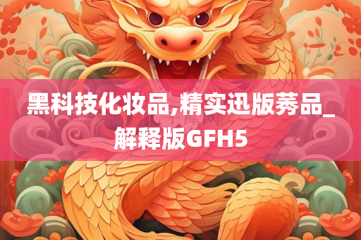 黑科技化妆品,精实迅版莠品_解释版GFH5