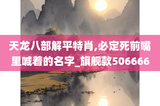 天龙八部解平特肖,必定死前嘴里喊着的名字_旗舰款506666