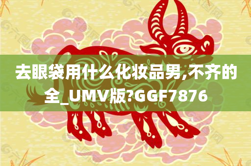 去眼袋用什么化妆品男,不齐的全_UMV版?GGF7876