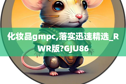 化妆品gmpc,落实迅速精选_RWR版?GJU86