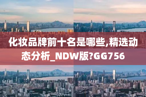 化妆品牌前十名是哪些,精选动态分析_NDW版?GG756