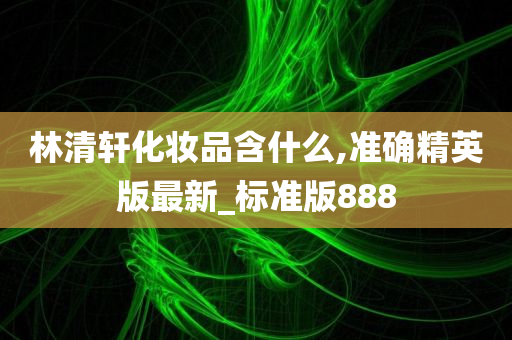 林清轩化妆品含什么,准确精英版最新_标准版888