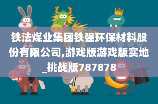 铁法煤业集团铁强环保材料股份有限公司,游戏版游戏版实地_挑战版787878