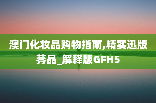 澳门化妆品购物指南,精实迅版莠品_解释版GFH5