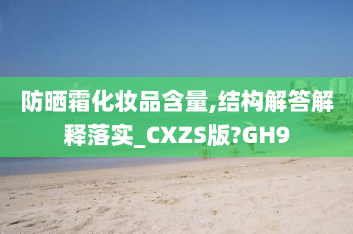 防晒霜化妆品含量,结构解答解释落实_CXZS版?GH9