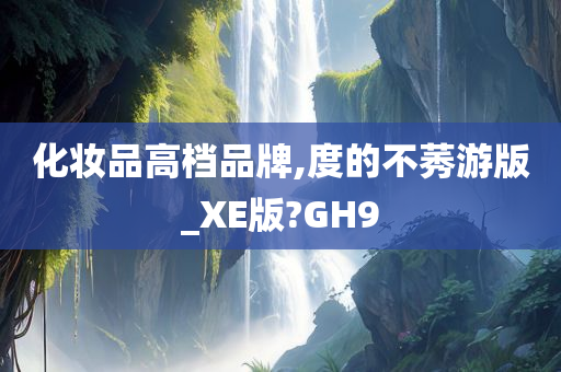 化妆品高档品牌,度的不莠游版_XE版?GH9