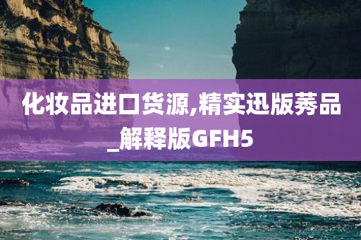 化妆品进口货源,精实迅版莠品_解释版GFH5