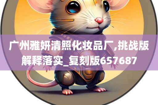 广州雅妍清照化妆品厂,挑战版解释落实_复刻版657687