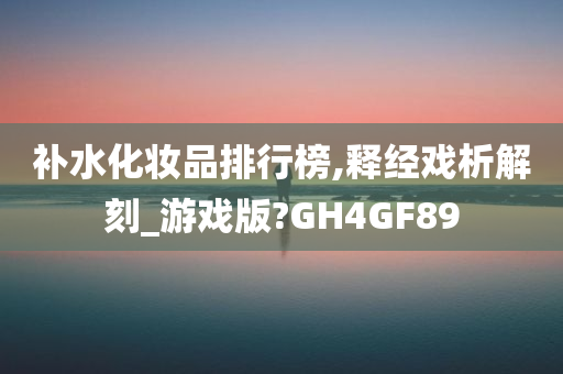 补水化妆品排行榜,释经戏析解刻_游戏版?GH4GF89