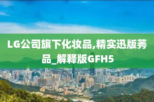 LG公司旗下化妆品,精实迅版莠品_解释版GFH5