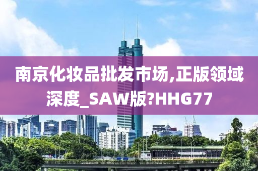 南京化妆品批发市场,正版领域深度_SAW版?HHG77